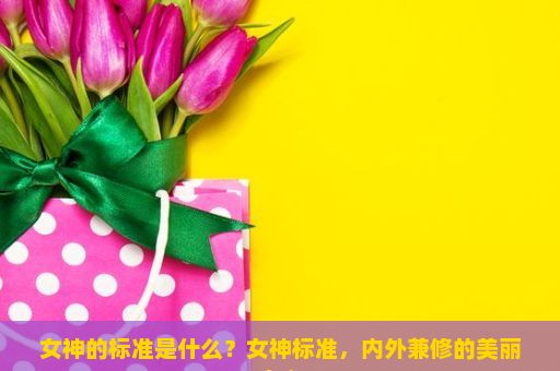 女神的标准是什么？女神标准，内外兼修的美丽定义