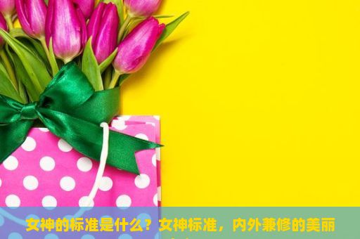 女神的标准是什么？女神标准，内外兼修的美丽定义