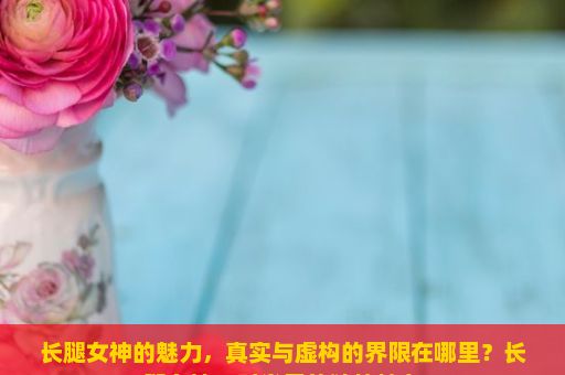 长腿女神的魅力，真实与虚构的界限在哪里？长腿女神，时尚界的独特魅力