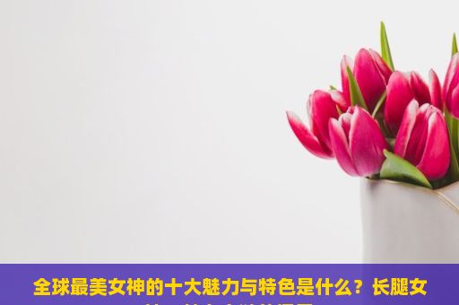 全球最美女神的十大魅力与特色是什么？长腿女神，魅力之谜的探索