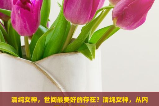 清纯女神，世间最美好的存在？清纯女神，从内至外的美丽与魅力