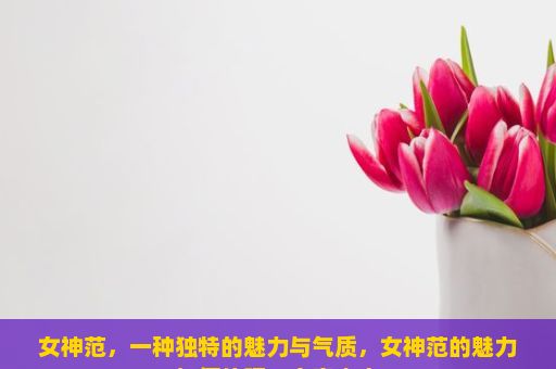 女神范，一种独特的魅力与气质，女神范的魅力如何体现？文章内容