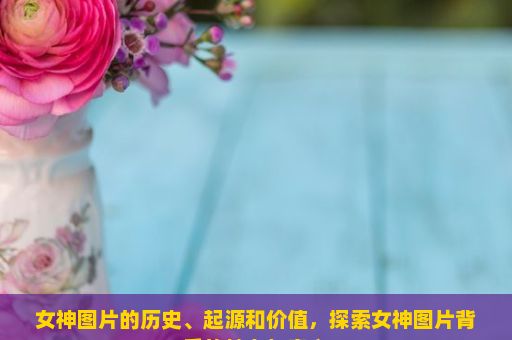 女神图片的历史、起源和价值，探索女神图片背后的魅力与意义