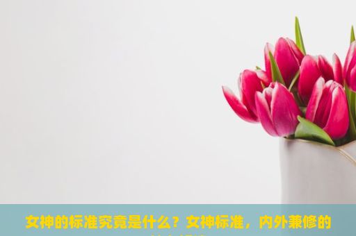 女神的标准究竟是什么？女神标准，内外兼修的魅力解读