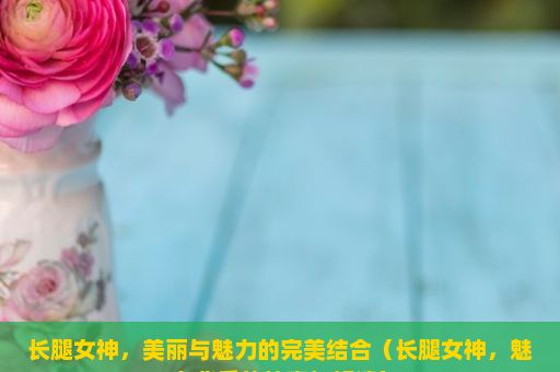 长腿女神，美丽与魅力的完美结合（长腿女神，魅力背后的故事与解读）