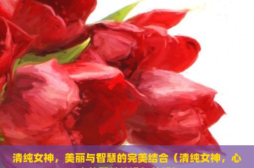 清纯女神，美丽与智慧的完美结合（清纯女神，心中的那份纯净与美好）