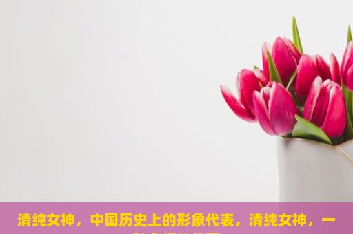 清纯女神，中国历史上的形象代表，清纯女神，一种永恒的美丽