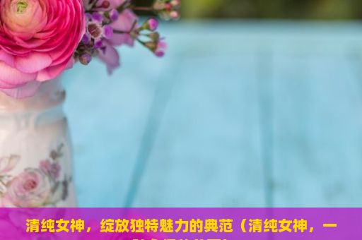 清纯女神，绽放独特魅力的典范（清纯女神，一种永恒的美丽）