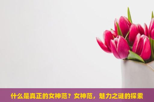 什么是真正的女神范？女神范，魅力之谜的探索