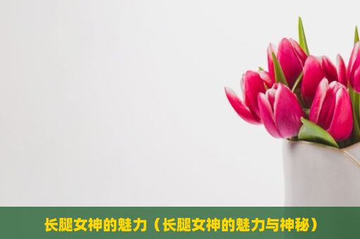 长腿女神的魅力（长腿女神的魅力与神秘）