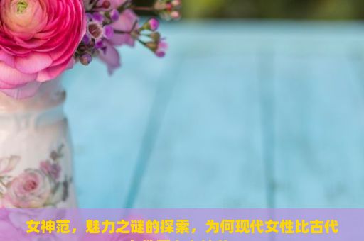 女神范，魅力之谜的探索，为何现代女性比古代女性更有女神范？